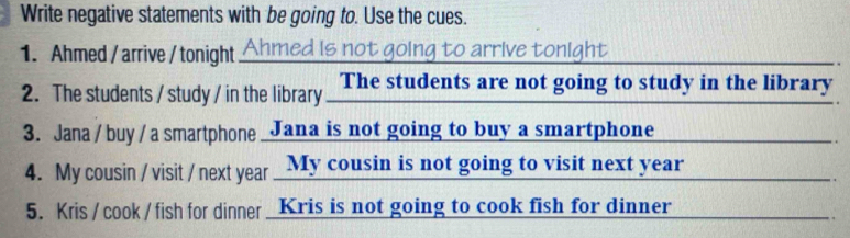 Write negative statements with be going to. Use the cues. 
1. Ahmed / arrive /tonight Ahmed is not going to arrive tonight 
2. The students / study / in the library The students are not going to study in the library 
3. Jana / buy / a smartphone Jana is not going to buy a smartphone 
4. My cousin / visit / next year _My cousin is not going to visit next year
5. Kris / cook / fish for dinner Kris is not going to cook fish for dinner