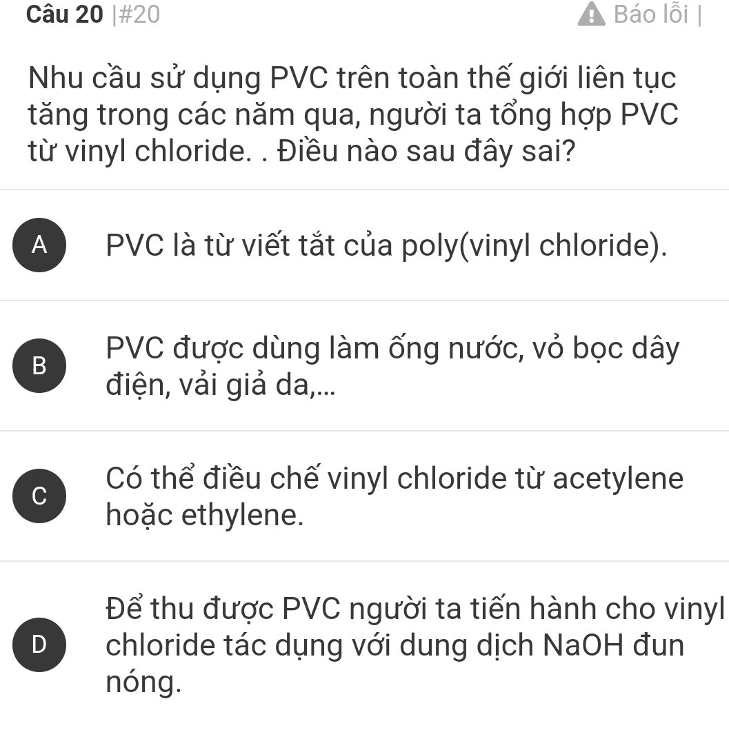 #20 Báo lỗi |
Nhu cầu sử dụng PVC trên toàn thế giới liên tục
tăng trong các năm qua, người ta tổng hợp PVC
từ vinyl chloride. . Điều nào sau đây sai?
A ) PVC là từ viết tắt của poly(vinyl chloride).
B
PVC được dùng làm ống nước, vỏ bọc dây
điện, vải giả da,...
C
Có thể điều chế vinyl chloride từ acetylene
hoặc ethylene.
Để thu được PVC người ta tiến hành cho vinyl
D chloride tác dụng với dung dịch NaOH đun
nóng.