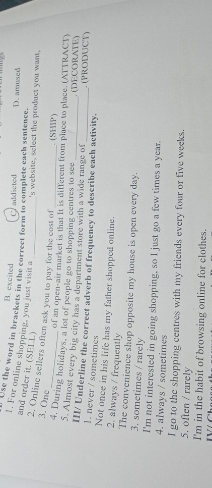 B. excited D. amused
Craddicted
Use the word in brackets in the correct form to complete each sentence.
1. For online shopping, you just visit a
and order it. (SELL)
's website, select the product you want,
_
2. Online sellers often ask you to pay for the cost of
3. One
. (SHIP)
of an open-air market is that It is different from place to place. (ATTRACT)
4. During holidays, a lot of people go to shopping centres to see . (DECORATE)
5. Almost every big city has a department store with a wide range of . (PRODUCT)
III/ Underline the correct adverb of frequency to describe each activity.
1. never / sometimes
Not once in his life has my father shopped online.
2. always / frequently
The convenience shop opposite my house is open every day.
3. sometimes / rarely
I'm not interested in going shopping, so I just go a few times a year.
4. always / sometimes
I go to the shopping centres with my friends every four or five weeks.
5. often / rarely
I'm in the habit of browsing online for clothes.