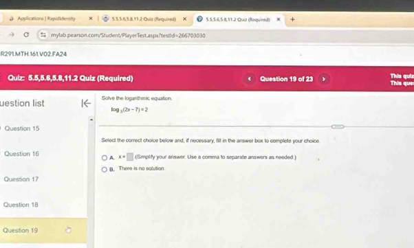 Applications | Rapididentity 5.5.5.6, 5.8, 15.2 Quiz (Requined) 5.5, 5.6. 5.8, 11.2 Quiz (Required)
C mylab.pearson.com/Student/PlayerTest.aspx?testid=266703030
R291.MTH.161.V02.FA24
Quiz: 5.5, 5.6, 5.8,11.2 Quiz (Required) Question 19 of 23 This que This quiz
uestion list Solve the loganthmic equation.
log _3(2x-7)=2
Question 15
Select the correct choice below and, if necessary, fill in the answer box to complete your choice
Question 16 A. x=□ (Simplify your answer. Use a comma to separate answers as needed.)
B. There is no salution
Questian 17
Question 18
Question 19