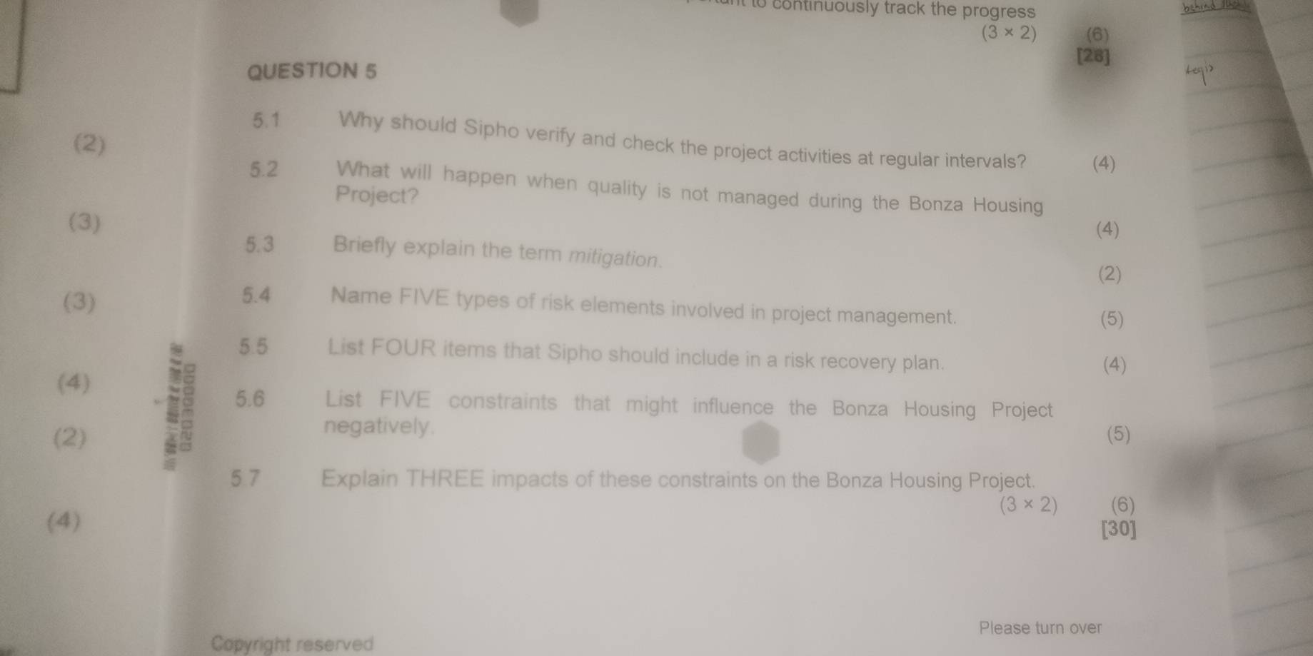 It to continuously track the progress
(3* 2) (6) 
[28] 
QUESTION 5 
(2) 
5.1 Why should Sipho verify and check the project activities at regular intervals? (4) 
5.2 What will happen when quality is not managed during the Bonza Housing 
Project? 
(3) 
(4) 
5.3 Briefly explain the term mitigation. 
(2) 
(3) 
5.4 Name FIVE types of risk elements involved in project management. 
(5) 
5.5 List FOUR items that Sipho should include in a risk recovery plan. 
(4) 
(4) 
2 5.6 List FIVE constraints that might influence the Bonza Housing Project 
negatively. 
(2) (5) 
5.7 Explain THREE impacts of these constraints on the Bonza Housing Project.
(3* 2) (6) 
(4) 
[30] 
Please turn over 
Copyright reserved