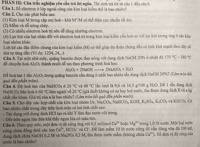 PHẢN III: Câu trắc nghiệm yêu cầu trã lời ngắn. Thí sinh trả lời từ câu 1 đến câu 6.
Câu 1. Số electron ở lớp ngoài cùng của kim loại kiểm thổ là bao nhiêu?
Câu 2. Cho các phát biểu sau:
(1) Kim loại M trong cặp oxi hoá - khử M*/M có thể điện cực chuẩn rất âm.
(2) Mềm và dễ nóng chảy.
(3) Có nhiều electron hoá trị nên dễ dàng nhường electron.
(4) Lực hút của hạt nhân đối với electron hoá trị trong kim loại kiểm yếu hơn so với lực hút tương ứng ở các kim
loại nhóm khác.
Liệt kê các đặc điểm chung của kim loại kiểm (M) có thể giúp dự đoán chúng đều có tính khử mạnh theo dãy số
thứ tự tăng dần (Ví dụ: 1234, 24,..).
Câu 3. Tại một nhà máy, quặng bauxite được đun nóng với dung dịch NaOH 20% ở nhiệt độ 170°C-180°C
đề chuyền hoá Al_2O_3 thành muối dễ tan theo phượng trình hoá học:
Al_2O_3+2NaOHto 2NaAlO_2+H_2O
Để hoà tan 1 tấn Al_2O_3 trong quặng bauxite cần dùng ít nhất bao nhiêu tấn dung dịch NaOH 20%? (Làm tròn kết
quả đến phần trăm). . Để 1 tấn dung dịch
Câu 4. Độ hoà tan của N aHCO_3 Ở 20°C và 60°C lần lượt là 9,6 và 16,5 g/100 g H_2O
NaH CO_3 bão hoà ở 60°C làm nguội về 20°C (giả thiết không có sự bay hơi nước, thu được dung dịch X và a kg
chất rấn khan. Giá trị của a là bao nhiêu? (Làm tròn kết quả đến phần mười).
Câu 5. Cho dãy các hợp chất của kim loại nhóm IA: Na_2CO_3 ,NaHCO_3,KOH,K_2SO_4,K_2CO_3 và KHCO_3.C_
bao nhiêu chất trong dãy trên thoả mãn cả hai tính chất sau:
- Tác dụng với dung dịch HCl tạo ra khí Y làm đục nước vôi trong.
- Đốt trên ngọn lửa đèn khí thấy ngọn lửa có màu tím.
Câu 6. Theo quy ước, một đơn vị độ cứng ứng với 0,5 milimol Ca^(2+) hoặc Mg^(2+) trong 1,0 lít nước. Một loại nước
cứng chứa đồng thời các ion Ca^(2+),HCO_3 '' và C  ề làm mềm 10 lít nước cứng đó cần dùng vừa đủ 100 mL
dung dịch chứa NaOH 0,2 M và Na_3PO_40,2M , thu được nước mềm (không chứa Ca^(2+)). Số đơn vị độ cứng của
nước là bao nhiêu?