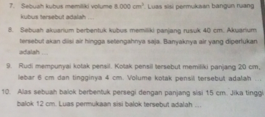 Sebuah kubus memiliki volume 8.000cm^3. Luas sisi permukaan bangun ruang 
kubus tersebut adalah ... 
8. Sebuah akuarium berbentuk kubus memiliki panjang rusuk 40 cm. Akuarium 
tersebut akan diisi air hingga setengahnya saja. Banyaknya air yang diperlukan 
adalah ... 
9. Rudi mempunyai kotak pensil. Kotak pensil tersebut memiliki panjang 20 cm, 
lebar 6 cm dan tingginya 4 cm. Volume kotak pensil tersebut adalah ... 
10. Alas sebuah balok berbentuk persegi dengan panjang sisi 15 cm. Jika tinggi 
balok 12 cm. Luas permukaan sisi balok tersebut adalah ...