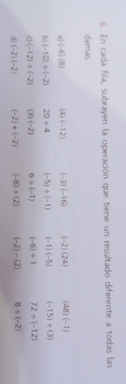 En cada fila, subrayen la operación que tiene un resultado diferente a todas las 
demás. 
a) (-6)(8) (4)(-12) (-3)(-16) (-2)(24) (48)(-1)
b) (-10)/ (-2) 20/ 4 (-5)/ (-1) (-1)(-5) (-15)/ (3)
c) (-12)/ (-2) 3)(-2 6/ (-1) (-6)/ 1 72/ (-12)
d (-2)(-2)
(-2)+(-2) (-8)/ (2) (-2)-(2) 8/ (-2)