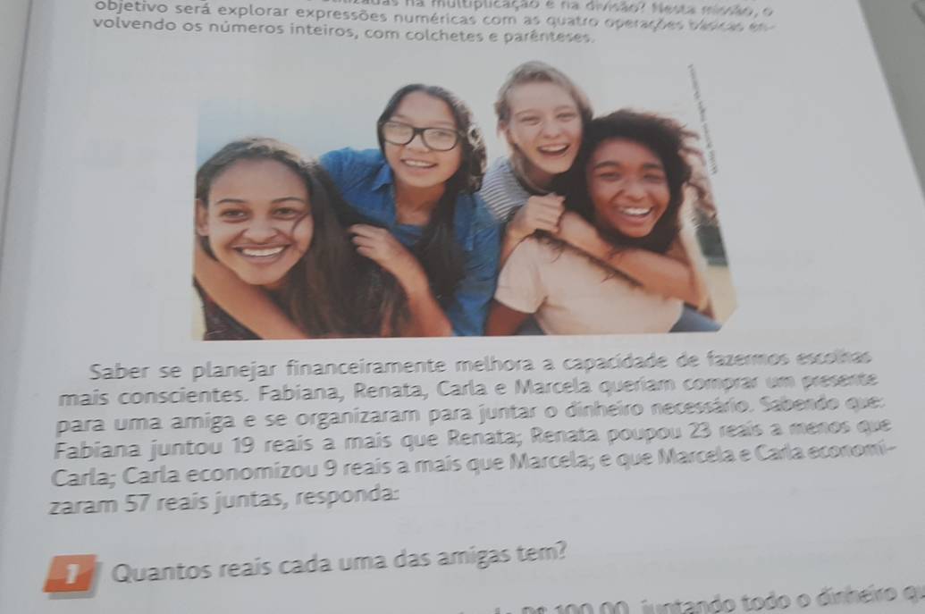 Nas na multiplicação e na divisão? Nesta mvãoç o 
objetivo será explorar expressões numéricas com as quatro operações disras e e 
volvendo os números inteiros, com colchetes e parênteses. 
Saber se planejar financeiramente melhora a capacidade de fazermos escolhas 
mais conscientes. Fabiana, Renata, Carla e Marcela queríam comprar um presente 
para uma amiga e se organizaram para juntar o dinheiro necessário. Sabendo que: 
Fabiana juntou 19 reaís a mais que Renata; Renata poupou 23 reaís a menos que 
Carla; Carla economizou 9 reais a mais que Marcela; e que Marcela e Carla economí- 
zaram 57 reais juntas, responda: 
] Quantos reais cada uma das amigas tem? 
Do 10000, juntando todo o dinheio er