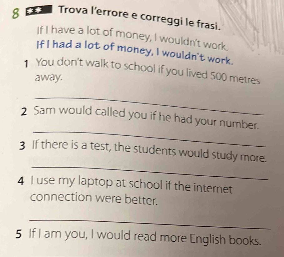 Trova l’errore e correggi le frasi. 
If I have a lot of money, I wouldn't work. 
If I had a lot of money, I wouldn't work. 
1 You don't walk to school if you lived 500 metres
away. 
_ 
_ 
2 Sam would called you if he had your number. 
_ 
3 If there is a test, the students would study more. 
4 I use my laptop at school if the internet 
connection were better. 
_ 
5 If I am you, I would read more English books.