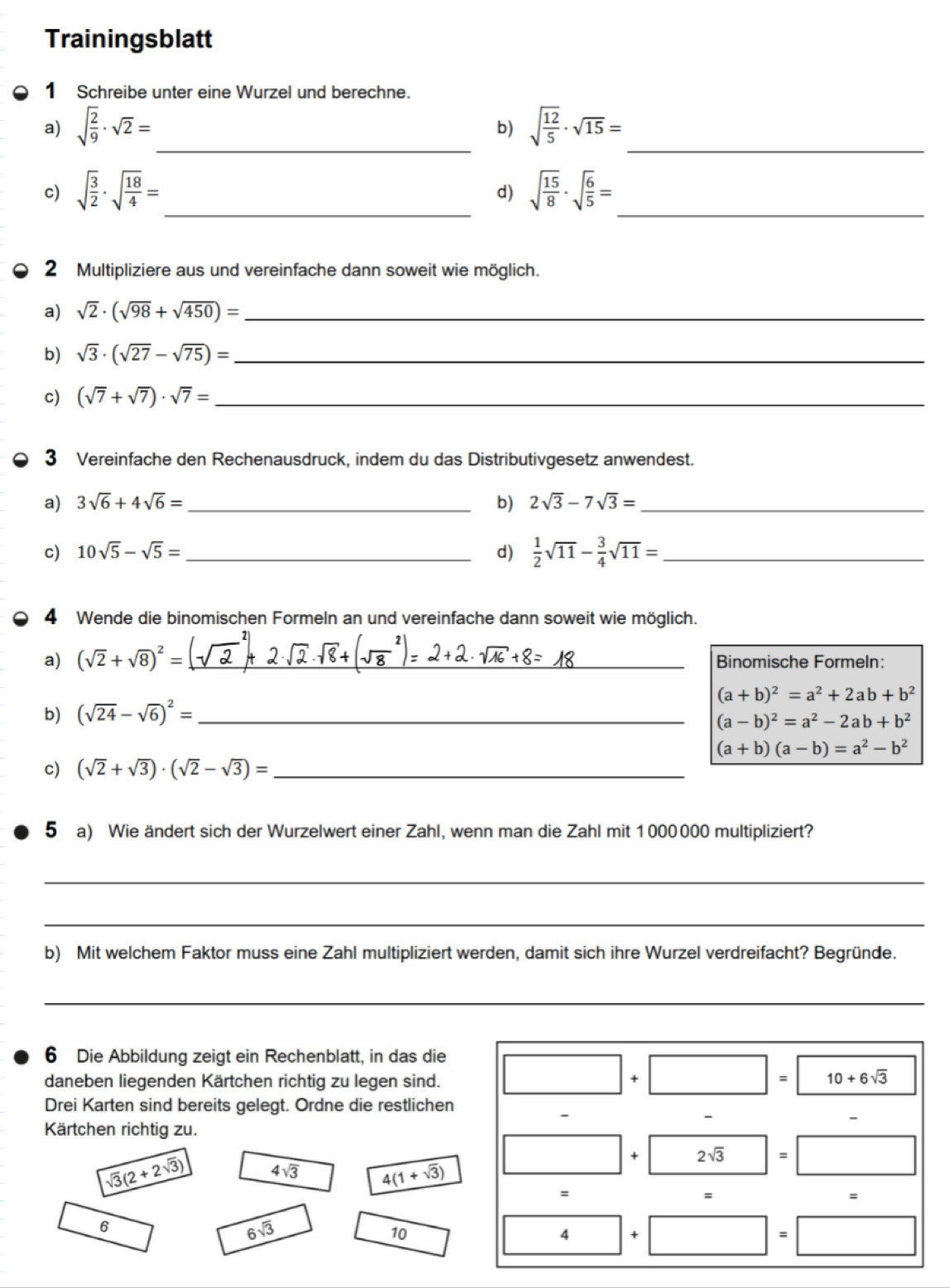 Trainingsblatt
1 Schreibe unter eine Wurzel und berechne.
a) sqrt(frac 2)9· sqrt(2)= _ sqrt(frac 12)5· sqrt(15)= _
b)
c) sqrt(frac 3)2· sqrt(frac 18)4= _ sqrt(frac 15)8· sqrt(frac 6)5= _
d)
2 Multipliziere aus und vereinfache dann soweit wie möglich.
a) sqrt(2)· (sqrt(98)+sqrt(450))= _
b) sqrt(3)· (sqrt(27)-sqrt(75))= _
c) (sqrt(7)+sqrt(7))· sqrt(7)= _
3 Vereinfache den Rechenausdruck, indem du das Distributivgesetz anwendest.
a) 3sqrt(6)+4sqrt(6)= _ b) 2sqrt(3)-7sqrt(3)= _
c) 10sqrt(5)-sqrt(5)= _ d)  1/2 sqrt(11)- 3/4 sqrt(11)= _
4 Wende die binomischen Formeln an und vereinfache dann soweit wie möglich.
a) (sqrt(2)+sqrt(8))^2= _ Binomische Formeln:
(a+b)^2=a^2+2ab+b^2
b) (sqrt(24)-sqrt(6))^2= _
(a-b)^2=a^2-2ab+b^2
(a+b)(a-b)=a^2-b^2
c) (sqrt(2)+sqrt(3))· (sqrt(2)-sqrt(3))= _
5 a) Wie ändert sich der Wurzelwert einer Zahl, wenn man die Zahl mit 1000000 multipliziert?
_
_
b) Mit welchem Faktor muss eine Zahl multipliziert werden, damit sich ihre Wurzel verdreifacht? Begründe.
_
6 Die Abbildung zeigt ein Rechenblatt, in das die
daneben liegenden Kärtchen richtig zu legen sind.
10+6sqrt(3)
Drei Karten sind bereits gelegt. Ordne die restlichen
-
-
Kärtchen richtig zu.
+ 2sqrt(3) =
sqrt(3)(2+2sqrt(3)) 4sqrt(3) 4(1+sqrt(3))
=
=
=
6
6sqrt(3)
10
4 +
=