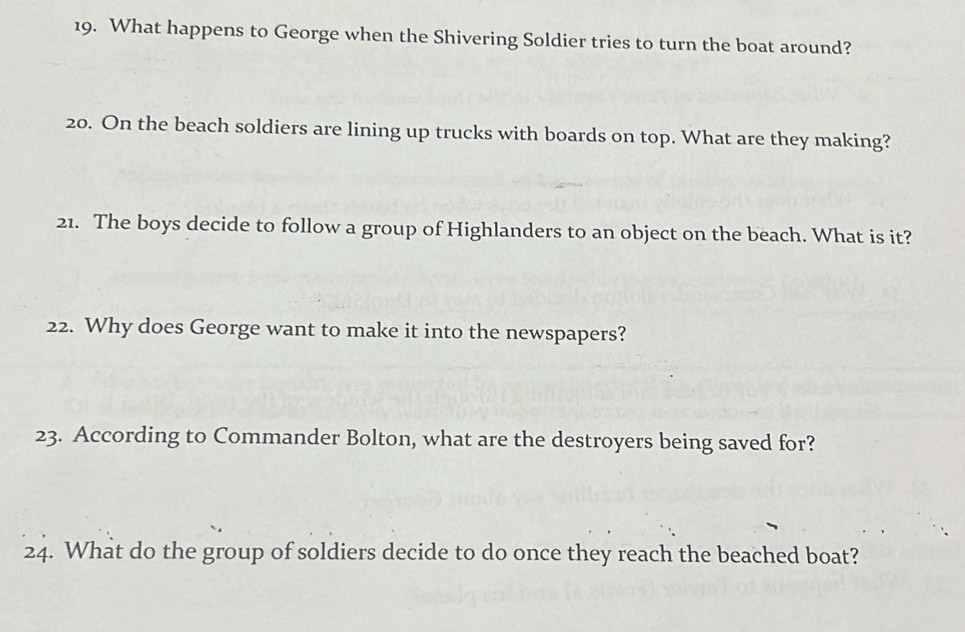 What happens to George when the Shivering Soldier tries to turn the boat around? 
20. On the beach soldiers are lining up trucks with boards on top. What are they making? 
21. The boys decide to follow a group of Highlanders to an object on the beach. What is it? 
22. Why does George want to make it into the newspapers? 
23. According to Commander Bolton, what are the destroyers being saved for? 
24. What do the group of soldiers decide to do once they reach the beached boat?