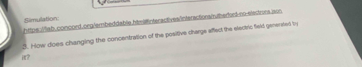 Consortium 
Simulation: 
https://lab.concord.org/embeddable.html#interactives/interactions/rutherford-no-electrons.json 
3. How does changing the concentration of the positive charge affect the electric field generated by 
it?