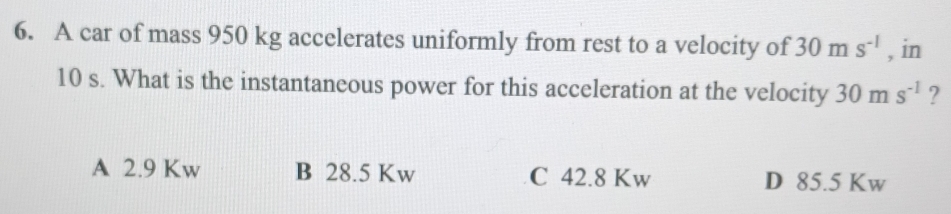 A car of mass 950 kg accelerates uniformly from rest to a velocity of 30ms^(-1) , in
10 s. What is the instantaneous power for this acceleration at the velocity 30ms^(-1) ?
A 2.9 Kw B 28.5 Kw C 42.8 Kw D 85.5 Kw