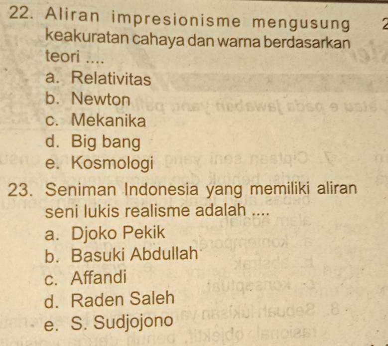 Aliran impresionisme mengusung
keakuratan cahaya dan warna berdasarkan
teori ....
a. Relativitas
b. Newton
c. Mekanika
d. Big bang
e. Kosmologi
23. Seniman Indonesia yang memiliki aliran
seni lukis realisme adalah ....
a. Djoko Pekik
b. Basuki Abdullah
c. Affandi
d. Raden Saleh
e. S. Sudjojono