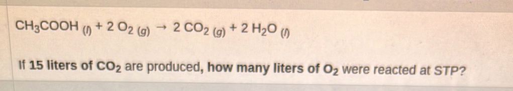 CH_3COOH_(l)+2O_2(g)to 2CO_2(g)+2H_2O_(l)
If 15 liters of CO_2 are produced, how many liters of O_2 were reacted at STP?