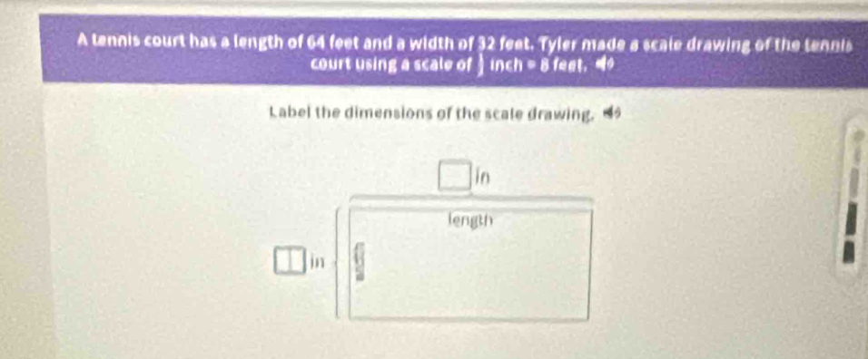 A tennis court has a length of 64 feet and a width of 32 feet. Tyler made a scale drawing of the tennis 
court using a scale of inch = 8 feet. 
Label the dimensions of the scale drawing. 4
in
length 
in