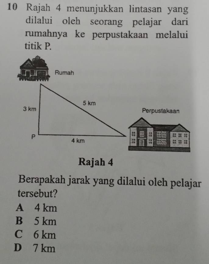 Rajah 4 menunjukkan lintasan yang
dilalui oleh seorang pelajar dari
rumahnya ke perpustakaan melalui
titik P.
Rumah
Perpustakaan
+ ;
a :
Rajah 4
Berapakah jarak yang dilalui oleh pelajar
tersebut?
A 4 km
B 5 km
C 6 km
D 7 km