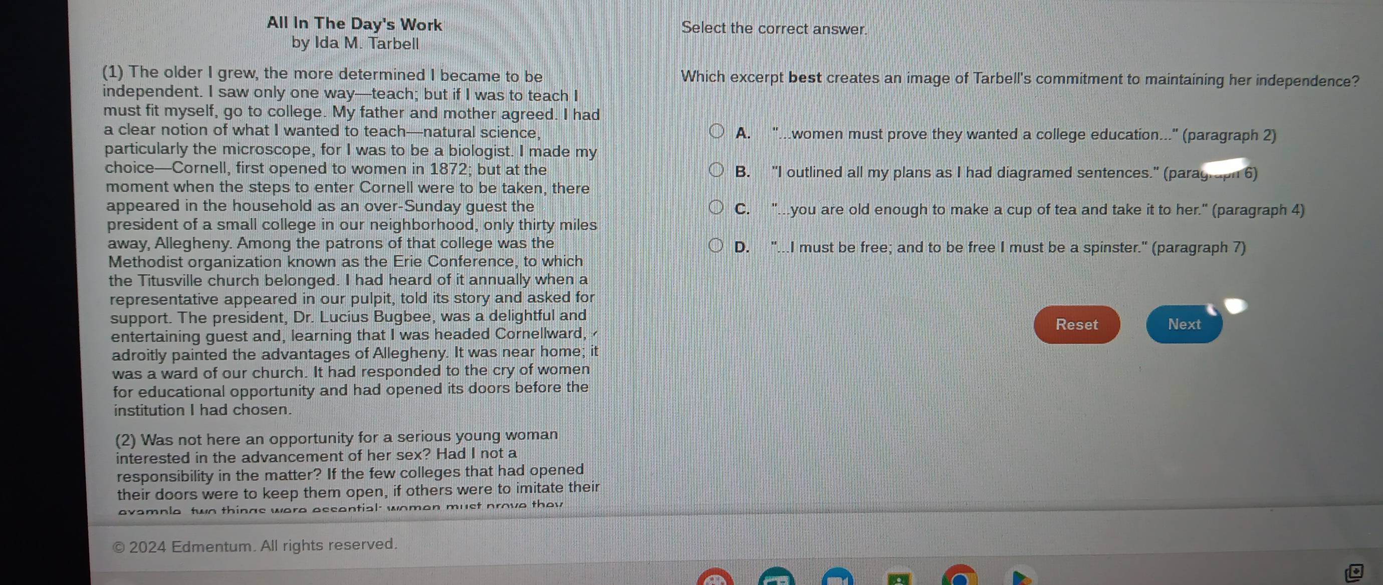 All In The Day's Work Select the correct answer.
by Ida M. Tarbell
(1) The older I grew, the more determined I became to be Which excerpt best creates an image of Tarbell's commitment to maintaining her independence?
independent. I saw only one way—teach; but if I was to teach I
must fit myself, go to college. My father and mother agreed. I had
a clear notion of what I wanted to teach—natural science, A. ".women must prove they wanted a college education..." (paragraph 2)
particularly the microscope, for I was to be a biologist. I made my
choice—Cornell, first opened to women in 1872; but at the B. "I outlined all my plans as I had diagramed sentences." (paragraph 6)
moment when the steps to enter Cornell were to be taken, there
appeared in the household as an over-Sunday guest the C. "you are old enough to make a cup of tea and take it to her." (paragraph 4)
president of a small college in our neighborhood, only thirty miles
away, Allegheny. Among the patrons of that college was the D. "...I must be free; and to be free I must be a spinster." (paragraph 7)
Methodist organization known as the Erie Conference, to which
the Titusville church belonged. I had heard of it annually when a
representative appeared in our pulpit, told its story and asked for
support. The president, Dr. Lucius Bugbee, was a delightful and Reset Next
entertaining guest and, learning that I was headed Cornellward,
adroitly painted the advantages of Allegheny. It was near home; it
was a ward of our church. It had responded to the cry of women
for educational opportunity and had opened its doors before the
institution I had chosen.
(2) Was not here an opportunity for a serious young woman
interested in the advancement of her sex? Had I not a
responsibility in the matter? If the few colleges that had opened
their doors were to keep them open, if others were to imitate their
avample two things were occontial women must prove thov 
2024 Edmentum. All rights reserved.