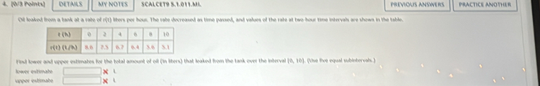 DETAILS MY NOTES SCALCET9 5.1.011.MI. PREVIOUS ANSWERS PRACTICE ANOTHER
Oil leaked from a tank at a rate of G ) liters per hour. The rate decreased as time passed, and values of the rate at two-hour time intervals are shown in the table.
Find lower and upper estimates for the total amount of oil (in liters) that leaked from the tank over the interval (0,10). (Use five equal subintervals.)
lower estimate □ *
upper estimate □ * 1