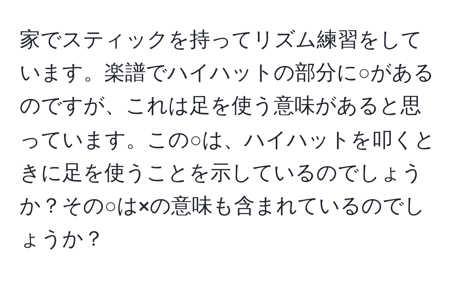 家でスティックを持ってリズム練習をしています。楽譜でハイハットの部分に○があるのですが、これは足を使う意味があると思っています。この○は、ハイハットを叩くときに足を使うことを示しているのでしょうか？その○は×の意味も含まれているのでしょうか？