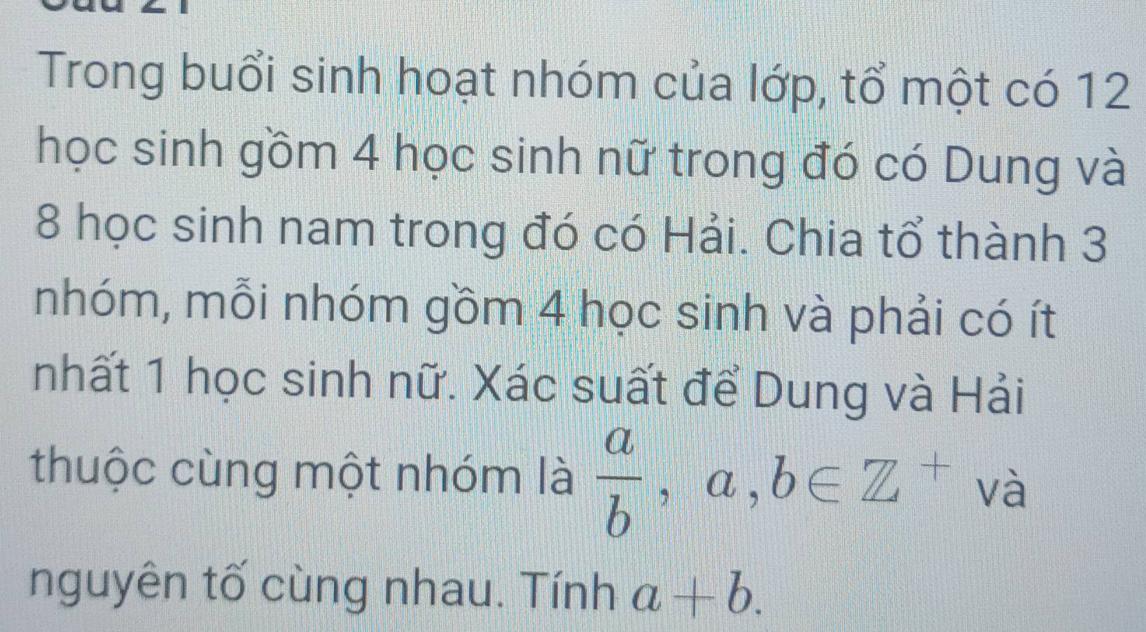 Trong buổi sinh hoạt nhóm của lớp, tổ một có 12 
học sinh gồm 4 học sinh nữ trong đó có Dung và
8 học sinh nam trong đó có Hải. Chia tổ thành 3
nhóm, mỗi nhóm gồm 4 học sinh và phải có ít 
nhất 1 học sinh nữ. Xác suất để Dung và Hải 
thuộc cùng một nhóm là  a/b  , ( L ,b∈ Z^+ và 
nguyên tố cùng nhau. Tính a+b.