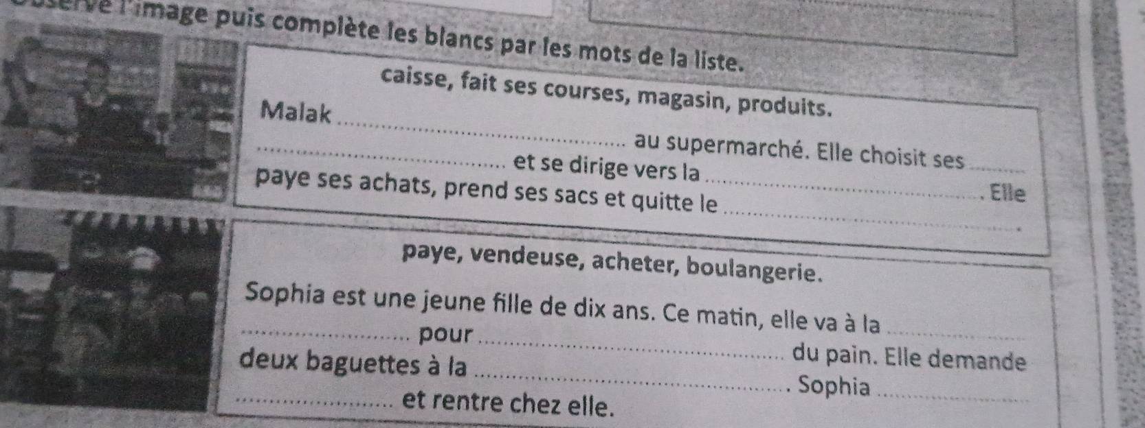 serve l'image puis complète les blancs par les mots de la liste. 
_ 
caisse, fait ses courses, magasin, produits. 
Malak 
_au supermarché. Elle choisit ses 
_ 
et se dirige vers la _. Elle 
paye ses achats, prend ses sacs et quitte le_ 
paye, vendeuse, acheter, boulangerie. 
_Sophia est une jeune fille de dix ans. Ce matin, elle va à la_ 
pour _du pain. Elle demande 
_deux baguettes à la _Sophia_ 
et rentre chez elle.