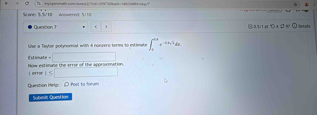 ☆ 
Score: 5.5/10 Änswered: 5/10 
Question 7 < > 0.5/1 pt つ 4 ? 97 Details 
/ 
Use a Taylor polynomial with 4 nonzero terms to estimate ∈t _0^((0.8)e^-0.9sqrt(x))dx. 
Estimate= :□ 
Now estimate the error of the approximation. 
| error I≤ □ 
Question Help: D Post to forum 
Submit Question