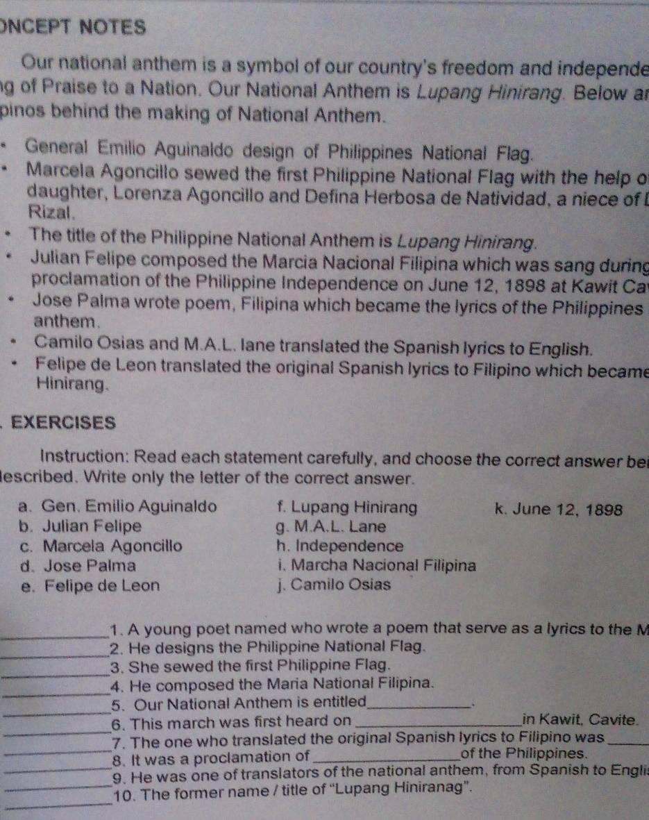 ONCEPT NOTES
Our national anthem is a symbol of our country's freedom and independe
ng of Praise to a Nation. Our National Anthem is Lupang Hinirang. Below an
pinos behind the making of National Anthem.
* General Emilio Aguinaldo design of Philippines National Flag.
• Marcela Agoncillo sewed the first Philippine National Flag with the help o
daughter, Lorenza Agoncillo and Defina Herbosa de Natividad, a niece of I
Rizal.
The title of the Philippine National Anthem is Lupang Hinirang.
Julian Felipe composed the Marcia Nacional Filipina which was sang during
proclamation of the Philippine Independence on June 12, 1898 at Kawit Cat
Jose Palma wrote poem, Filipina which became the lyrics of the Philippines
anthem.
Camilo Osias and M.A.L. lane translated the Spanish lyrics to English.
Felipe de Leon translated the original Spanish lyrics to Filipino which became
Hinirang.
、 EXERCISES
Instruction: Read each statement carefully, and choose the correct answer bei
described. Write only the letter of the correct answer.
a. Gen. Emilio Aguinaldo f. Lupang Hinirang k. June 12, 1898
b. Julian Felipe g. M.A.L. Lane
c. Marcela Agoncillo h. Independence
d. Jose Palma i. Marcha Nacional Filipina
e. Felipe de Leon j. Camilo Osias
_1. A young poet named who wrote a poem that serve as a lyrics to the M
_2. He designs the Philippine National Flag.
_
3. She sewed the first Philippine Flag.
_4. He composed the Maria National Filipina.
_
5. Our National Anthem is entitled_
_
6. This march was first heard on _in Kawit, Cavite.
_
7. The one who translated the original Spanish lyrics to Filipino was_
_
8. It was a proclamation of_ of the Philippines.
_
9. He was one of translators of the national anthem, from Spanish to Engli
_
10. The former name / title of “Lupang Hiniranag”.