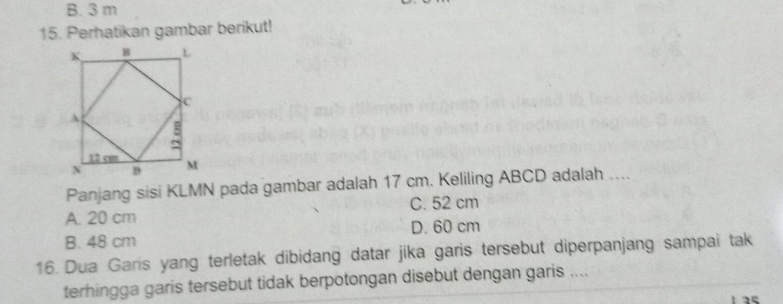 B. 3 m
15. Perhatikan gambar berikut!
Panjang sisi KLMN pada gambar adalah 17 cm. Keliling ABCD adalah ....
C. 52 cm
A. 20 cm
D. 60 cm
B. 48 cm
16. Dua Garis yang terletak dibidang datar jika garis tersebut diperpanjang sampai tak
terhingga garis tersebut tidak berpotongan disebut dengan garis ....