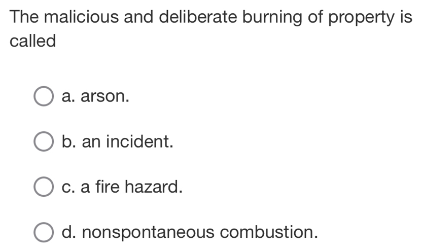 The malicious and deliberate burning of property is
called
a. arson.
b. an incident.
c. a fire hazard.
d. nonspontaneous combustion.