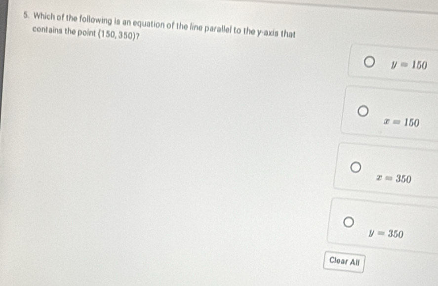 Which of the following is an equation of the line parallel to the y-axis that
contains the point (150,350)
y=150
x=150
x=350
y=350
Clear All