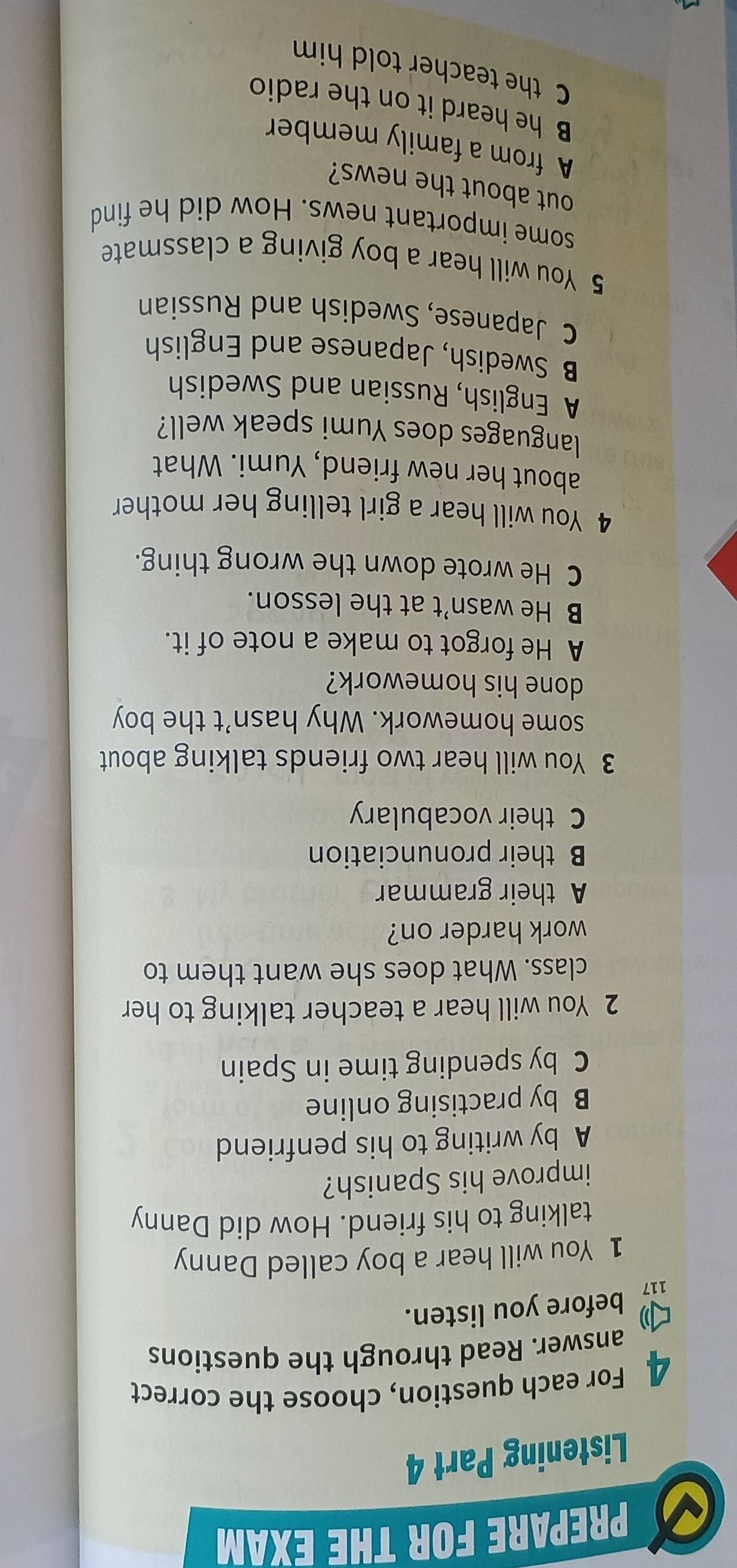 PREPARE FOR THE EXAM
Listening Part 4
A For each question, choose the correct
answer. Read through the questions
117 before you listen.
1 You will hear a boy called Danny
talking to his friend. How did Danny
improve his Spanish?
A by writing to his penfriend
B by practising online
C by spending time in Spain
2 You will hear a teacher talking to her
class. What does she want them to
work harder on?
A their grammar
B their pronunciation
C their vocabulary
3 You will hear two friends talking about
some homework. Why hasn’t the boy
done his homework?
A He forgot to make a note of it.
B He wasn’t at the lesson.
C He wrote down the wrong thing.
4 You will hear a girl telling her mother
about her new friend, Yumi. What
languages does Yumi speak well?
A English, Russian and Swedish
B Swedish, Japanese and English
C Japanese, Swedish and Russian
5 You will hear a boy giving a classmate
some important news. How did he find
out about the news?
A from a family member
B he heard it on the radio
C the teacher told him