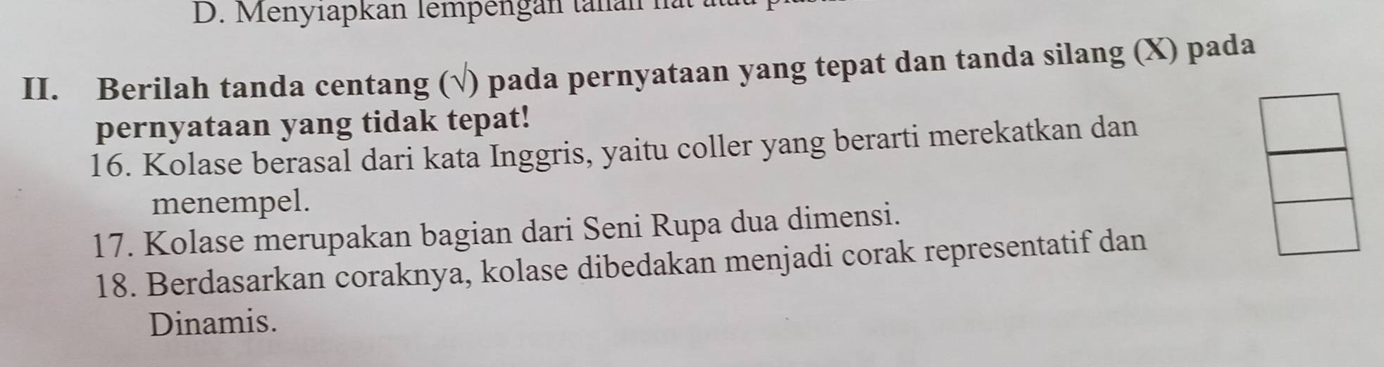 D. Menyıapkan lempengan tanan hat t
II. Berilah tanda centang (√) pada pernyataan yang tepat dan tanda silang (X) pada
pernyataan yang tidak tepat!
16. Kolase berasal dari kata Inggris, yaitu coller yang berarti merekatkan dan
menempel.
17. Kolase merupakan bagian dari Seni Rupa dua dimensi.
18. Berdasarkan coraknya, kolase dibedakan menjadi corak representatif dan
Dinamis.