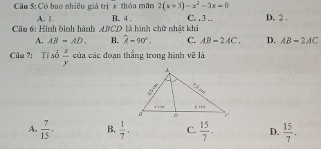 Có bao nhiêu giá trị x thỏa mãn 2(x+3)-x^2-3x=0
A. 1. B. 4. C. . 3.. D. 2.
Câu 6: Hình bình hành ABCD là hình chữ nhật khi
A. AB=AD. B. hat A=90°. C. AB=2AC. D. AB=2AC
Câu 7: Tỉ số  x/y  của các đoạn thẳng trong hình vẽ là
A.  7/15 . B.  1/7 . C.  15/7 . D.  15/7 .