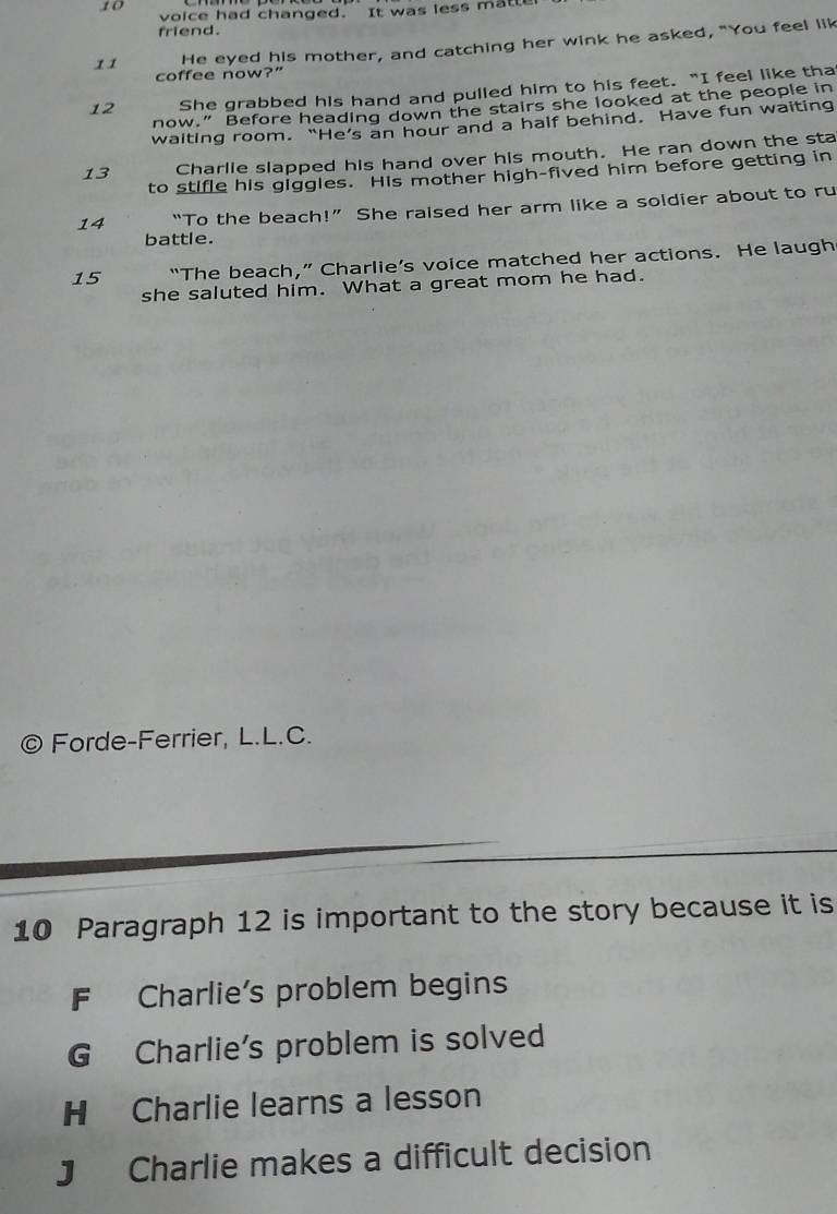 voice had changed. It was less matte
friend.
11 He eyed his mother, and catching her wink he asked, "You feel lik
coffee now?"
12 She grabbed his hand and pulled him to his feet. “I feel like tha
now.” Before heading down the stairs she looked at the people in
waiting room. “He’s an hour and a half behind. Have fun waiting
13 Charlie slapped his hand over his mouth. He ran down the sta
to stifle his giggles. His mother high-fived him before getting in
14 “To the beach!” She raised her arm like a soldier about to ru
battle.
15 “The beach,” Charlie’s voice matched her actions. He laugh
she saluted him. What a great mom he had.
© Forde-Ferrier, L.L.C.
10 Paragraph 12 is important to the story because it is
F Charlie's problem begins
G Charlie's problem is solved
H Charlie learns a lesson
J Charlie makes a difficult decision