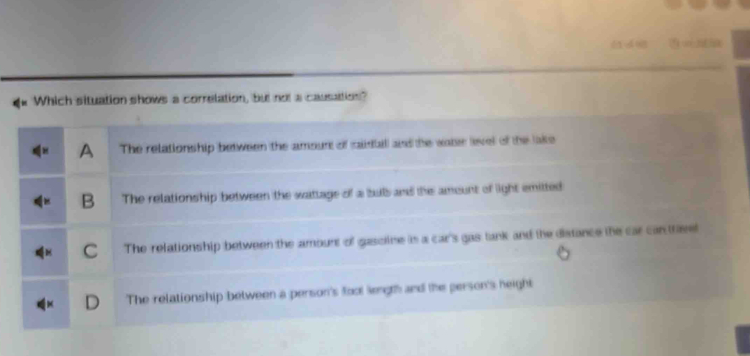 Which situation shows a correlation, but not a causation?
A The relationship between the amourt of cidall and the wate level of the lake
B The relationship between the wattage of a bub and the amount of light emitted
C The relationship between the amount of gasoine in a car's gas tank and the distance the car can trisel
The relationship between a person's foot length and the person's height