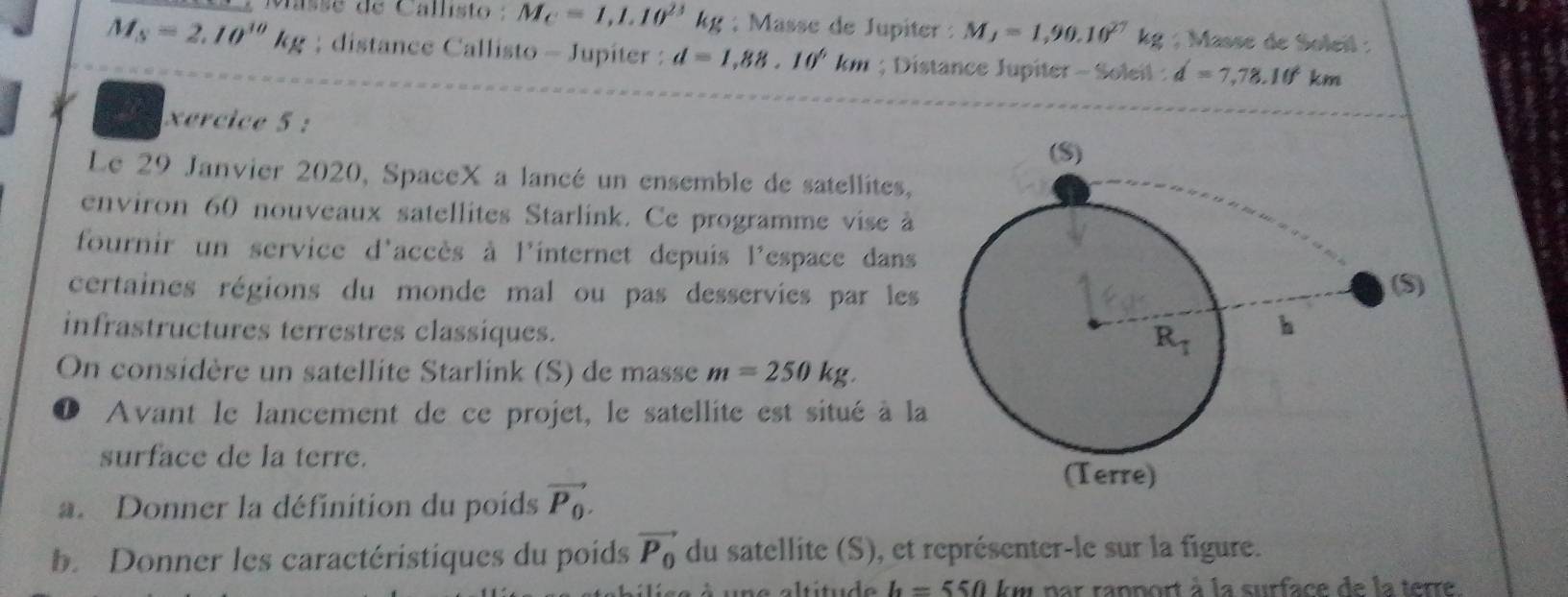 Mássé de Callisto : M_C=1,1.10^(23)kg; Masse de Jupiter : M_J=1,90.10^(27)kg; Masse de Soleïl :
M_S=2.10^(10)kg; distance Callisto - Jupiter : d=1,88.10^6km; Distance Jupiter - Soleil : d=7,78.10^4km
xercice 5 :
Le 29 Janvier 2020, SpaceX a lancé un ensemble de satellites,
environ 60 nouveaux satellites Starlink. Ce programme vise à
fournir un service d'accès à l'internet depuis l'espace dans
certaines régions du monde mal ou pas desservies par les
infrastructures terrestres classiques.
On considère un satellite Starlink (S) de masse m=250kg.
❶ Avant le lancement de ce projet, le satellite est situé à la
surface de la terre.
a. Donner la définition du poids vector P_0.
b. Donner les caractéristiques du poids vector P_0 du satellite (S), et représenter-le sur la figure.
h=550 km par rapport à la surface de la terre