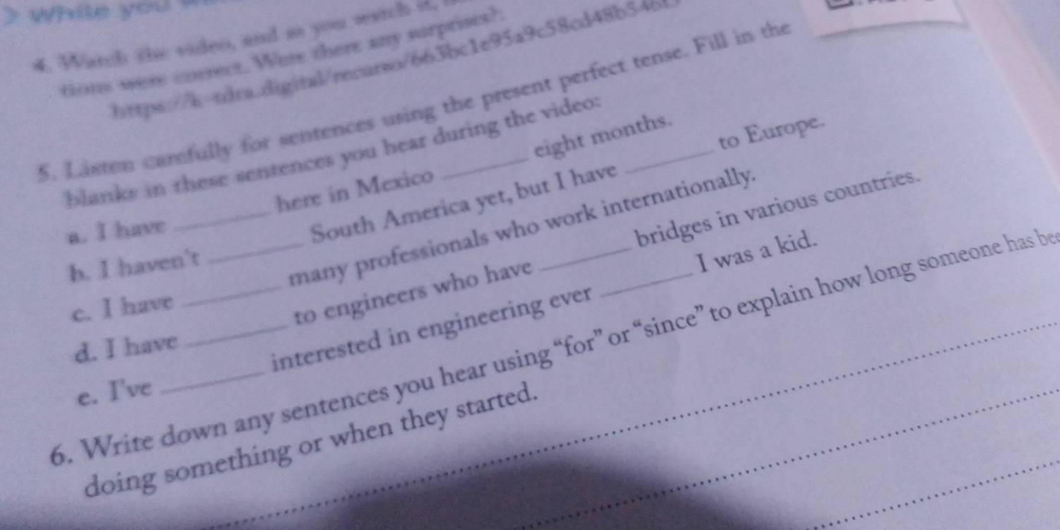 Warch the viden, and as you watch if,
tions were correct. Were there any surprises?
https://b-sboa.aigital/recarso/663bc1e95a9c58cd48b54b
5. Lasten carfully for sentences using the present perfect tense. Fill in the
to Europe.
eight months.
blanks in these sentences you hear during the video 
here in Mexico
South America yet, but I have
_many professionals who work internationally.
a. I have
to engineers who have bridges in various countries.
b. I haven't
interested in engineering ever I was a kid.
c. I have
6. Write down any sentences you hear using “for” or “since” to explain how long someone has b
d. I have
e. I've
doing something or when they started.