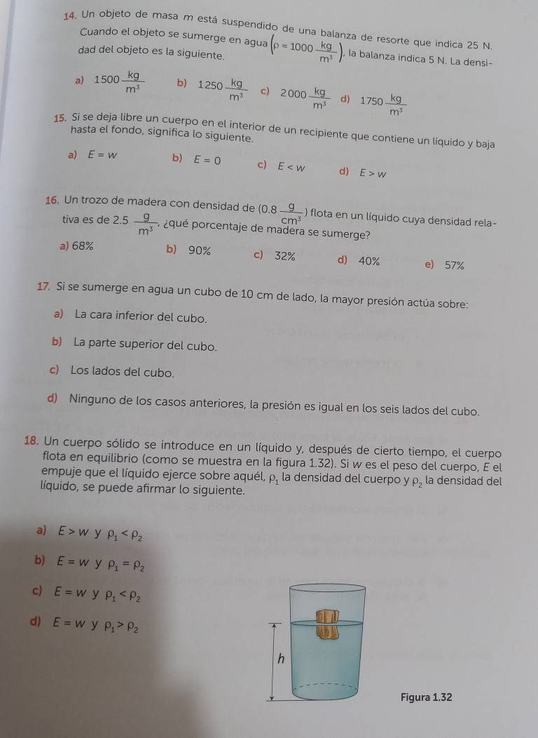 Un objeto de masa m está suspendido de una balanza de resorte que indica 25 N
Cuando el objeto se sumerge en agua
dad del objeto es la siguiente. (rho =1000 kg/m^3 ) , la balanza indica 5 N. La densi-
a) 1500 kg/m^3  b) 1250 kg/m^3  c) 2000 kg/m^3  d) 1750 kg/m^3 
15. Si se deja libre un cuerpo en el interior de un recipiente que contiene un líquido y baja
hasta el fondo, significa lo siguiente.
a) E=w b) E=0 c) E d) E>w
16. Un trozo de madera con densidad de (0.8 g/cm^3  ) flota en un liquido cuya densidad rela-
tiva es de 2.5 g/m^3 , , ¿qué porcentaje de madera se sumerge?
a) 68% b) 90% c) 32% d) 40% e) 57%
17. Si se sumerge en agua un cubo de 10 cm de lado, la mayor presión actúa sobre:
a) La cara inferior del cubo.
b) La parte superior del cubo.
c) Los lados del cubo.
d) Ninguno de los casos anteriores, la presión es igual en los seis lados del cubo.
18. Un cuerpo sólido se introduce en un líquido y, después de cierto tiempo, el cuerpo
flota en equilibrio (como se muestra en la figura 1.32). Si w es el peso del cuerpo, E el
empuje que el líquido ejerce sobre aquél, P_1 la densidad del cuerpo y rho _2 la densidad del
líquido, se puede afirmar lo siguiente.
a) E>w y rho _1
b) E=w y rho _1=rho _2
c) E=w y rho _1
d) E=w y rho _1>rho _2
Figura 1.32