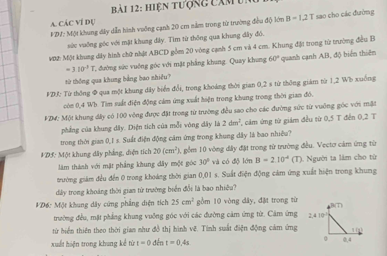 hiện tượng cảm un
A. CÁC VÍ dụ
VD1: Một khung dây dẫn hình vuông cạnh 20 cm nằm trong từ trường đều độ lớn B=1,2T sao cho các đường
sức vuông góc với mặt khung dây. Tìm từ thông qua khung dây đó.
VD2: Một khung dây hình chữ nhật ABCD gồm 20 vòng cạnh 5 cm và 4 cm. Khung đặt trong từ trường đều B
=3.10^(-3)T T, đường sức vuông góc với mặt phẳng khung. Quay khung 60° quanh cạnh AB, độ biến thiên
từ thông qua khung bằng bao nhiêu?
VD3: Từ thông Φ qua một khung dây biến đổi, trong khoảng thời gian 0,2 s từ thông giảm từ 1,2 Wb xuống
còn 0,4 Wb. Tim suất điện động cảm ứng xuất hiện trong khung trong thời gian đó.
VD4: Một khung dây có 100 vòng được đặt trong từ trường đều sao cho các đường sức từ vuông góc với mặt
phẳng của khung dây. Diện tích của mỗi vòng dây là 2dm^2 , cảm ứng từ giảm đều từ 0,5 T đền 0,2 T
trong thời gian 0,1 s. Suất điện động cảm ứng trong khung dây là bao nhiêu?
VD5: Một khung dây phẳng, diện tích 20(cm^2) 0, gồm 10 vòng dây đặt trong từ trường đều. Vectơ cảm ứng từ
làm thành với mặt phẳng khung dây một góc 30° và có độ lớn B=2.10^(-4) (T). Người ta làm cho từ
trường giám đều đến 0 trong khoảng thời gian 0,01 s. Suất điện động cảm ứng xuất hiện trong khung
dây trong khoảng thời gian từ trường biến đổi là bao nhiêu?
VD6: Một khung dây cứng phẳng diện tích 25cm^2 gồm 10 vòng dây, đặt trong từ
trường đều, mặt phẳng khung vuông góc với các đường cảm ứng từ. Cảm ứng 
từ biến thiên theo thời gian như đồ thị hình vẽ. Tính suất điện động cảm ứng
xuất hiện trong khung kể từ t=0 đến t=0,4s.