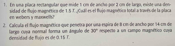 En una placa rectangular que mide 1 cm de ancho por 2 cm de largo, existe una den- 
sidad de flujo magnético de 1.5 T. ¿Cuál es el flujo magnético total a través de la placa 
en webers y maxwells? 
2. Calcula el flujo magnético que penetra por una espira de 8 cm de ancho por 14 cm de 
largo cuya normal forma un ángulo de 30° respecto a un campo magnético cuya 
densidad de flujo es de 0.15 T.