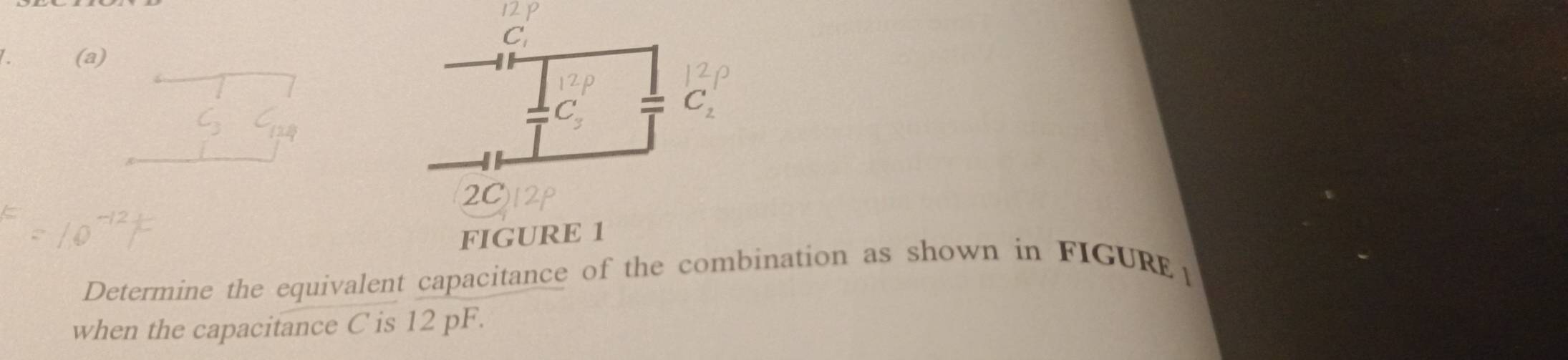 C_1
a (a)
C_3 I C_2
2C 
FIGURE 1 
Determine the equivalent capacitance of the combination as shown in FIGURE1 
when the capacitance C is 12 pF.