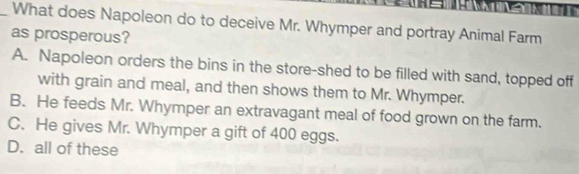 What does Napoleon do to deceive Mr. Whymper and portray Animal Farm
as prosperous?
A. Napoleon orders the bins in the store-shed to be filled with sand, topped off
with grain and meal, and then shows them to Mr. Whymper.
B. He feeds Mr. Whymper an extravagant meal of food grown on the farm.
C. He gives Mr. Whymper a gift of 400 eggs.
D. all of these