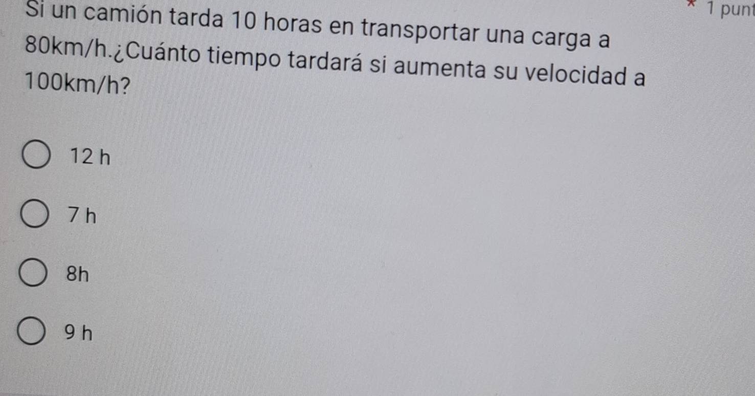 punt
Si un camión tarda 10 horas en transportar una carga a
80km/h.¿Cuánto tiempo tardará si aumenta su velocidad a
100km/h?
12 h
7 h
8h
9 h