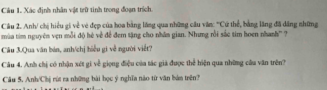 Xác định nhân vật trữ tỉnh trong đoạn trích. 
Câu 2. Anh/ chị hiểu gì về vẻ đẹp của hoa bằng lăng qua những câu văn: “Cứ thể, bằng lăng đã dâng những 
mùa tím nguyên vẹn mỗi độ hè về để đem tặng cho nhân gian. Nhưng rồi sắc tím hoen nhanh' ? 
Câu 3.Qua văn bản, anh/chị hiểu gì về người viết? 
Câu 4. Anh chị có nhận xét gì về giọng điệu của tác giả được thể hiện qua những câu văn trên? 
Câu 5. Anh/Chị rút ra những bài học ý nghĩa nào từ văn bản trên?