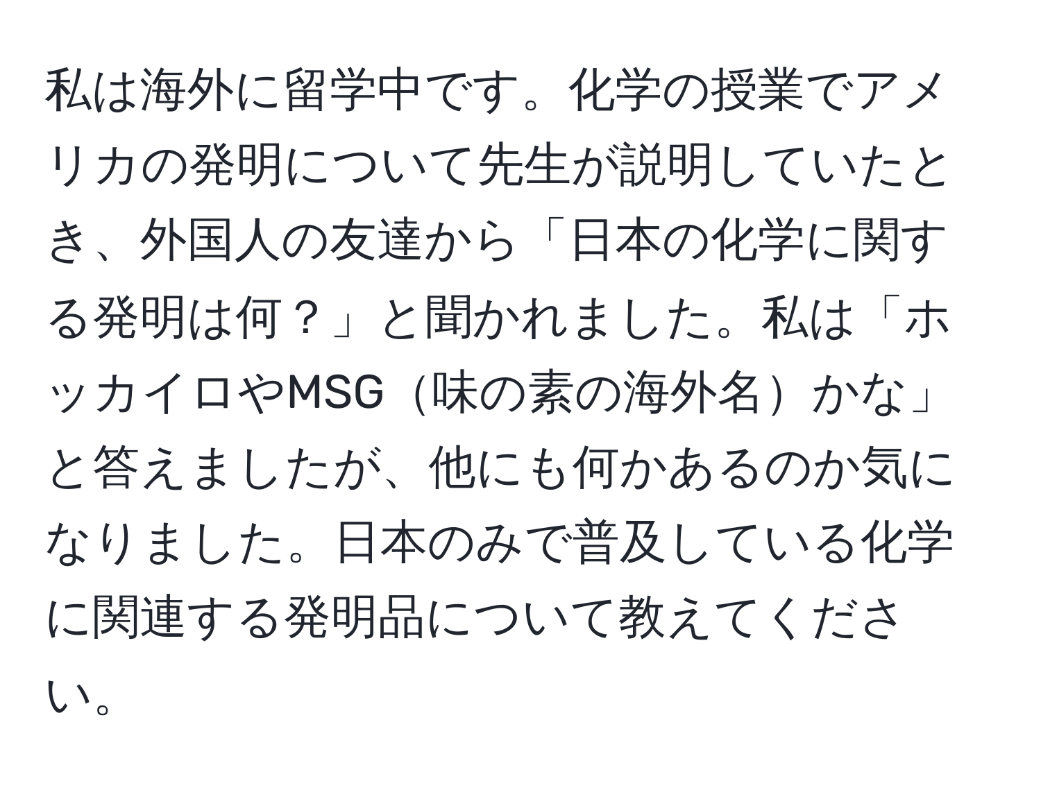 私は海外に留学中です。化学の授業でアメリカの発明について先生が説明していたとき、外国人の友達から「日本の化学に関する発明は何？」と聞かれました。私は「ホッカイロやMSG味の素の海外名かな」と答えましたが、他にも何かあるのか気になりました。日本のみで普及している化学に関連する発明品について教えてください。