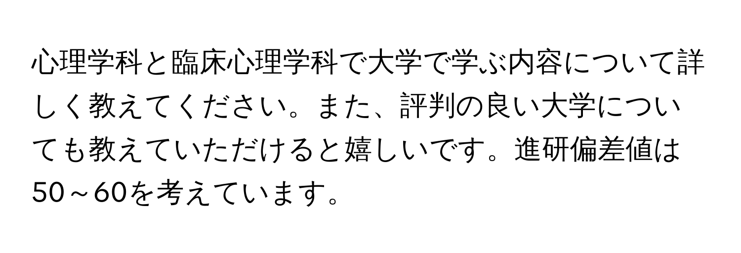 心理学科と臨床心理学科で大学で学ぶ内容について詳しく教えてください。また、評判の良い大学についても教えていただけると嬉しいです。進研偏差値は50～60を考えています。