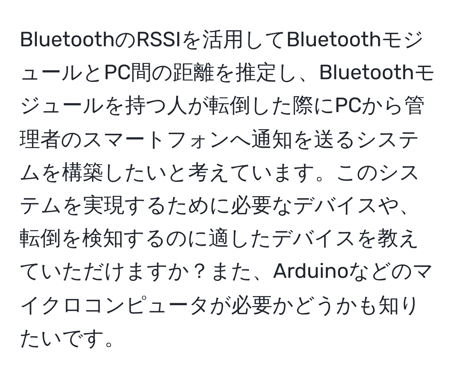 BluetoothのRSSIを活用してBluetoothモジュールとPC間の距離を推定し、Bluetoothモジュールを持つ人が転倒した際にPCから管理者のスマートフォンへ通知を送るシステムを構築したいと考えています。このシステムを実現するために必要なデバイスや、転倒を検知するのに適したデバイスを教えていただけますか？また、Arduinoなどのマイクロコンピュータが必要かどうかも知りたいです。