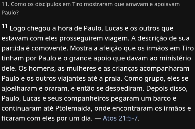 Como os discípulos em Tiro mostraram que amavam e apoiavam 
Paulo? 
11 Logo chegou a hora de Paulo, Lucas e os outros que 
estavam com eles prosseguirem viagem. A descrição de sua 
partida é comovente. Mostra a afeição que os irmãos em Tiro 
tinham por Paulo e o grande apoio que davam ao ministério 
dele. Os homens, as mulheres e as crianças acompanharam 
Paulo e os outros viajantes até a praia. Como grupo, eles se 
ajoelharam e oraram, e então se despediram. Depois disso, 
Paulo, Lucas e seus companheiros pegaram um barco e 
continuaram até Ptolemaida, onde encontraram os irmãos e 
ficaram com eles por um dia. — Atos 21:5-7.