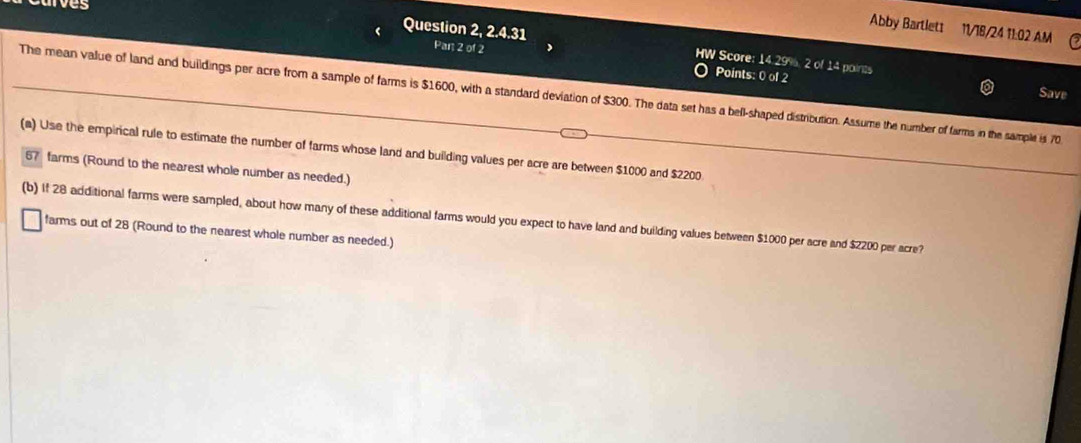 es 
Abby Bartlett 11/18/24 11:02 AM 
Question 2, 2.4.31 Par 2 of 2 HW Score: 14.29%, 2 of 14 points 
Points: 0 of 2 
Save 
The mean value of land and buildings per acre from a sample of farms is $1600, with a standard deviation of $300. The data set has a bell-shaped distribution. Assume the number of farms in the sample is 70
(a) Use the empirical rule to estimate the number of farms whose land and building values per acre are between $1000 and $2200
67 farms (Round to the nearest whole number as needed.) 
(b) If 28 additional farms were sampled, about how many of these additional farms would you expect to have land and building values between $1000 per acre and $2200 per acre? 
farms out of 28 (Round to the nearest whole number as needed.)