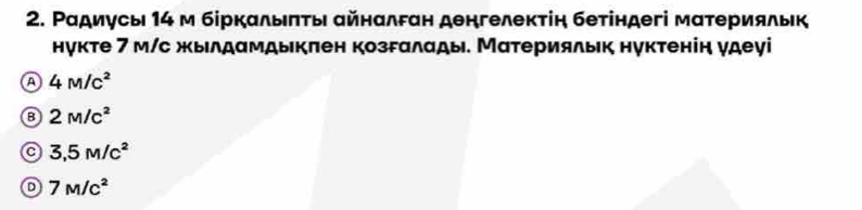 Ρадиусы 14 м біркαлыπτы айнαлган денгелектіη бетіндегі мατерияльк
нукте 7 м/с жылдαмдыкπен козгαлады. Материяльк нуктенін γдеγі
a 4M/c^2
B 2M/c^2
a 3,5M/c^2
D 7M/c^2