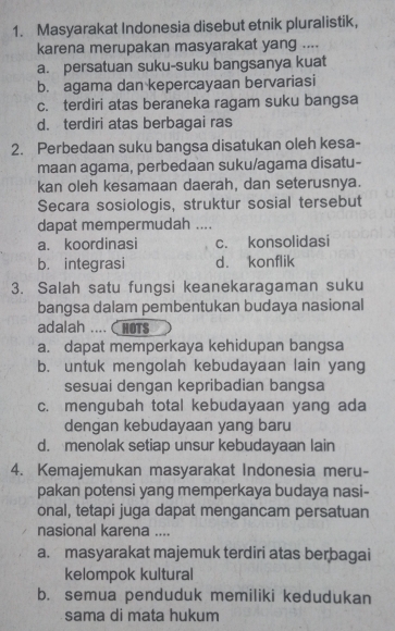 Masyarakat Indonesia disebut etnik pluralistik,
karena merupakan masyarakat yang ....
a. persatuan suku-suku bangsanya kuat
b. agama dan kepercayaan bervariasi
c. terdiri atas beraneka ragam suku bangsa
d. terdiri atas berbagai ras
2. Perbedaan suku bangsa disatukan oleh kesa-
maan agama, perbedaan suku/agama disatu-
kan oleh kesamaan daerah, dan seterusnya.
Secara sosiologis, struktur sosial tersebut
dapat mempermudah ....
a. koordinasi c. konsolidasi
b. integrasi d. konflik
3. Salah satu fungsi keanekaragaman suku
bangsa dalam pembentukan budaya nasional
adalah .... CHOTS
a. dapat memperkaya kehidupan bangsa
b. untuk mengolah kebudayaan lain yang
sesuai dengan kepribadian bangsa
c. mengubah total kebudayaan yang ada
dengan kebudayaan yang baru
d. menolak setiap unsur kebudayaan lain
4. Kemajemukan masyarakat Indonesia meru-
pakan potensi yang memperkaya budaya nasi-
onal, tetapi juga dapat mengancam persatuan
nasional karena ....
a. masyarakat majemuk terdiri atas berbagai
kelompok kultural
b. semua penduduk memiliki kedudukan
sama di mata hukum