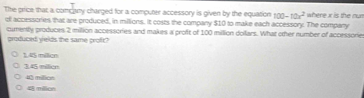 The price that a company charged for a computer accessory is given by the equation 100-10x^2 where x is the num
of accessories that are produced, in millions. It costs the company $10 to make each accessory. The company
currently produces 2 million accessories and makes a profit of 100 million dollars. What other number of accessories
produced yields the same profit?
145 milien
3.45 milian
40 milian
48 milian